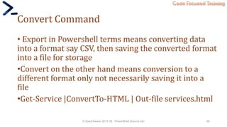 Code Focused Training
Convert Command
• Export in Powershell terms means converting data
into a format say CSV, then saving the converted format
into a file for storage
•Convert on the other hand means conversion to a
different format only not necessarily saving it into a
file
•Get-Service |ConvertTo-HTML | Out-file services.html
© Syed Awase 2015-16 - PowerShell Ground Up! 46
 