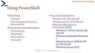 Code Focused Training
Using PowerShell
• PowerShell
•Console
•ISE: Integrated Scripting
Environment
•Third-party Powershell editors
•PrimalScript
•PowerGUI
•PowerShell +
•PowerSE
• Powershell available for
•Windows 8.1 x86 and x64
•Windows Server 2012 R2 x64
•Windows Management
Framework (WMF)
•Windows 7 SPI (or above) x86
and x64
•Windows Embedded Standard
7
•Windows Server 2008 R2 SPI
(or above) x64
•Windows Server 2012
© Syed Awase 2015-16 - PowerShell Ground Up! 5
 
