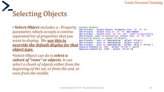 Code Focused Training
Selecting Objects
• Select-Object includes a –Property
parameter, which accepts a comma-
separated list of properties that you
want to display. We use this to
override the default display for that
object type.
•Select-Object can do is select a
subset of “rows” or objects. It can
select a chunk of objects either from the
beginning of the set, or from the end, or
even from the middle.
© Syed Awase 2015-16 - PowerShell Ground Up! 59
 