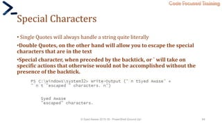 Code Focused Training
Special Characters
• Single Quotes will always handle a string quite literally
•Double Quotes, on the other hand will allow you to escape the special
characters that are in the text
•Special character, when preceded by the backtick, or ` will take on
specific actions that otherwise would not be accomplished without the
presence of the backtick.
© Syed Awase 2015-16 - PowerShell Ground Up! 64
 