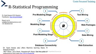 Code Focused TrainingCode Focused Training
R-Statistical Programming
© Syed Awase 2015-16 - PowerShell Ground Up! 79
1
2
3
4 8
7
6
5
R
Pre-Modeling Stage
Modeling Stage
Post Modeling Stage
Database Connectivity
Text Mining
Web Packages
Data Mining
Web Extraction
Dr. Syed Awase 2016 Session
Feedbacks: http://bit.ly/2hhNg58
Reach out to
sak@territorialprescience.com/
+91.9035433124
Dr. Syed Awase also offers Machine learning Stack, R
Statistical Stack,
.NET Stack, Java Stack, RaspberryPi Stack. Get the pulse of
 