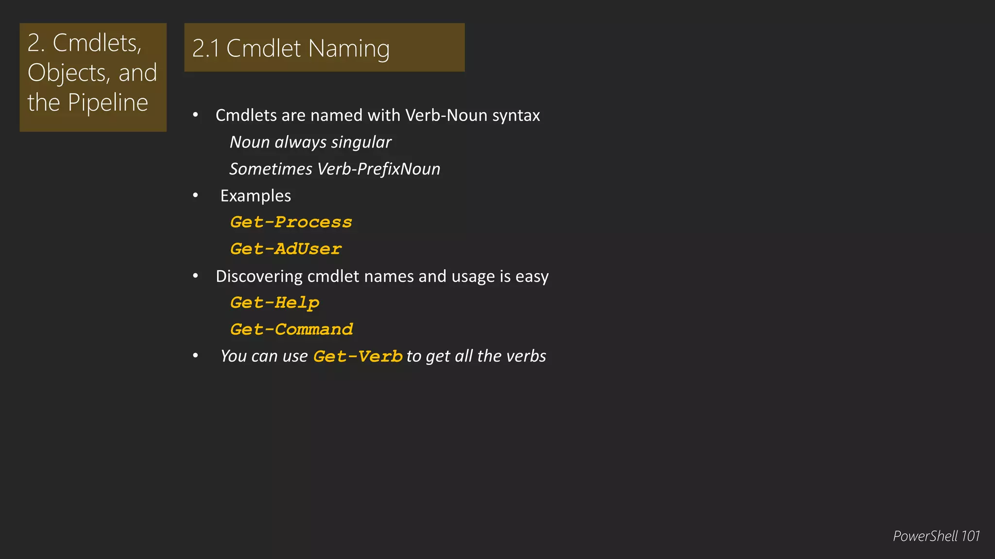 • Cmdlets are named with Verb-Noun syntax 
Noun always singular 
Sometimes Verb-PrefixNoun 
• Examples 
Get-Process 
Get-AdUser 
• Discovering cmdlet names and usage is easy 
Get-Help 
Get-Command 
• You can use Get-Verb to get all the verbs 
2. Cmdlets, 
Objects, and 
the Pipeline 
2.1 Cmdlet Naming 
PowerShell 101 
 