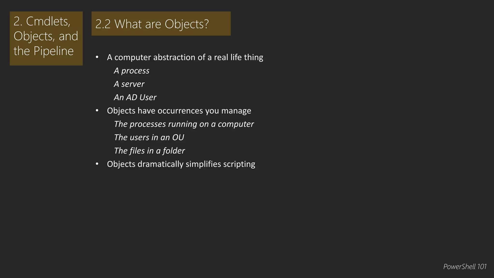 • A computer abstraction of a real life thing 
A process 
A server 
An AD User 
• Objects have occurrences you manage 
The processes running on a computer 
The users in an OU 
The files in a folder 
• Objects dramatically simplifies scripting 
2. Cmdlets, 
Objects, and 
the Pipeline 
2.2 What are Objects? 
PowerShell 101 
 