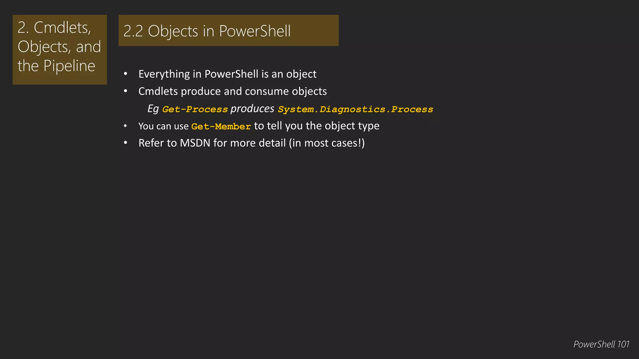 • Everything in PowerShell is an object 
• Cmdlets produce and consume objects 
Eg Get-Process produces System.Diagnostics.Process 
• You can use Get-Member to tell you the object type 
• Refer to MSDN for more detail (in most cases!) 
2. Cmdlets, 
Objects, and 
the Pipeline 
2.2 Objects in PowerShell 
PowerShell 101 
 