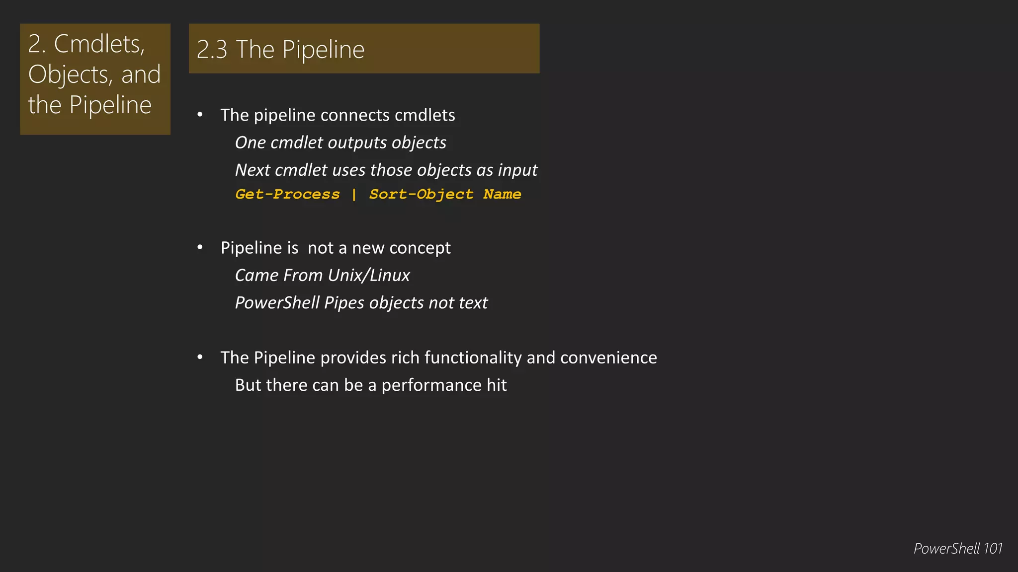 • The pipeline connects cmdlets 
One cmdlet outputs objects 
Next cmdlet uses those objects as input 
Get-Process | Sort-Object Name 
• Pipeline is not a new concept 
Came From Unix/Linux 
PowerShell Pipes objects not text 
• The Pipeline provides rich functionality and convenience 
But there can be a performance hit 
2. Cmdlets, 
Objects, and 
the Pipeline 
2.3 The Pipeline 
PowerShell 101 
 