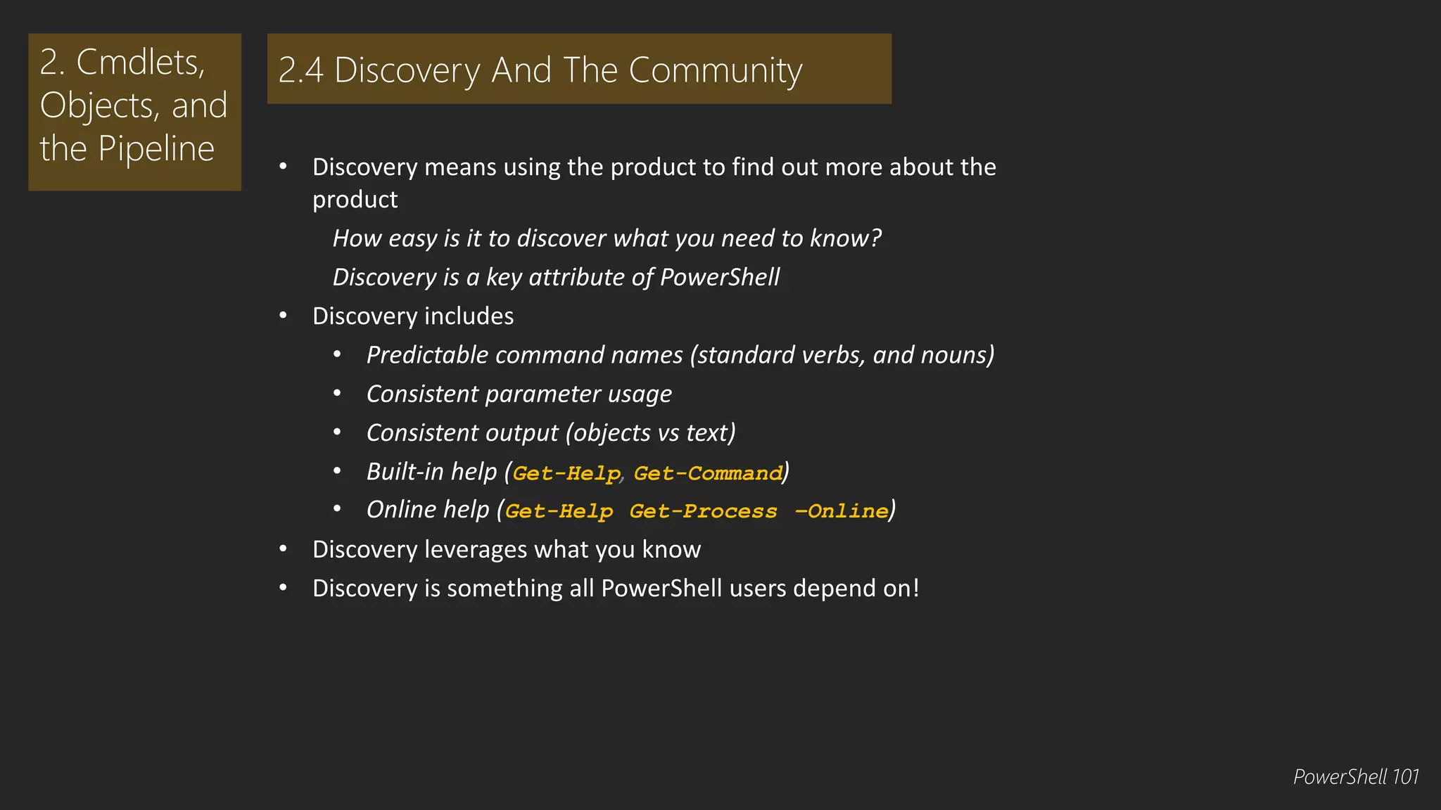 • Discovery means using the product to find out more about the 
product 
How easy is it to discover what you need to know? 
Discovery is a key attribute of PowerShell 
• Discovery includes 
• Predictable command names (standard verbs, and nouns) 
• Consistent parameter usage 
• Consistent output (objects vs text) 
• Built-in help (Get-Help, Get-Command) 
• Online help (Get-Help Get-Process –Online) 
• Discovery leverages what you know 
• Discovery is something all PowerShell users depend on! 
2. Cmdlets, 
Objects, and 
the Pipeline 
2.4 Discovery And The Community 
PowerShell 101 
 