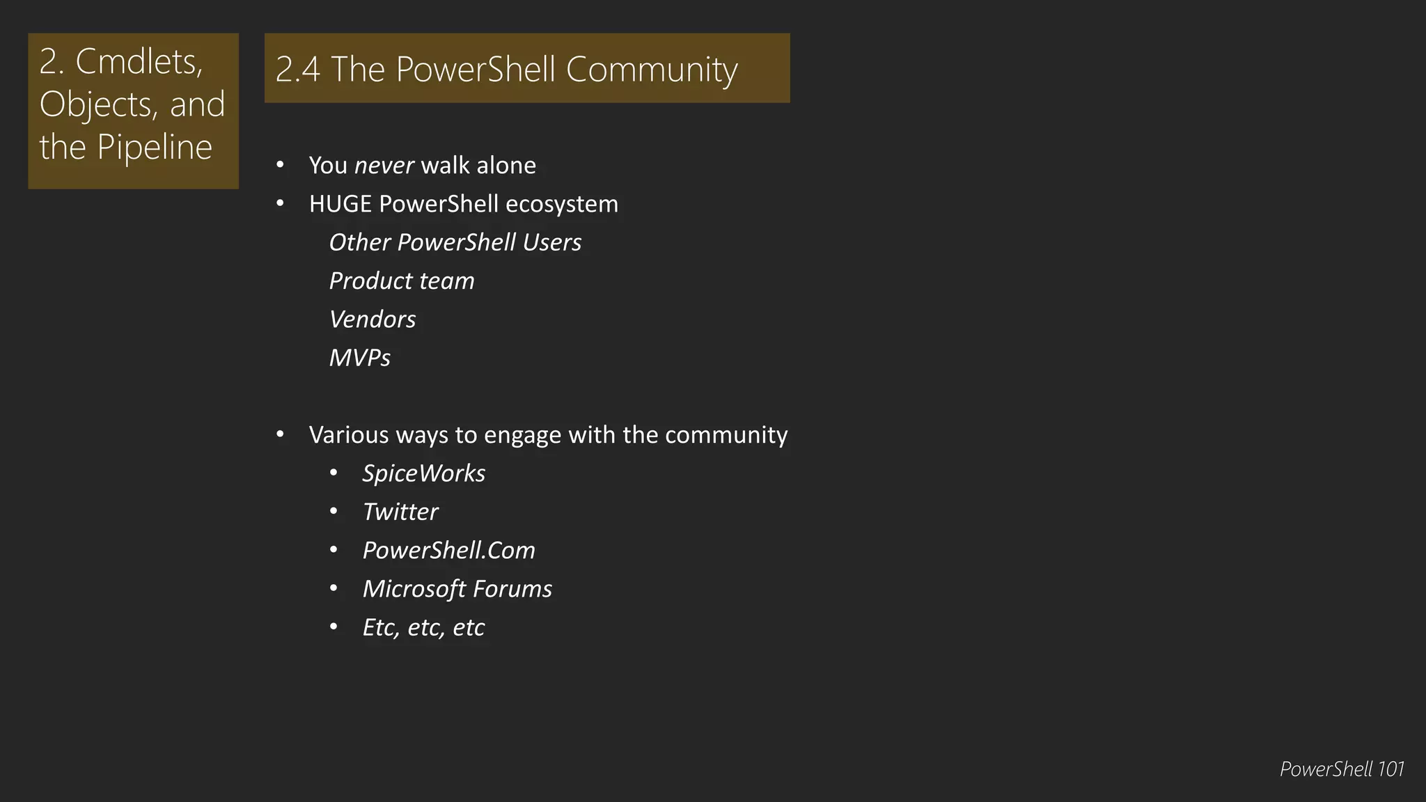 • You never walk alone 
• HUGE PowerShell ecosystem 
Other PowerShell Users 
Product team 
Vendors 
MVPs 
• Various ways to engage with the community 
• SpiceWorks 
• Twitter 
• PowerShell.Com 
• Microsoft Forums 
• Etc, etc, etc 
2. Cmdlets, 
Objects, and 
the Pipeline 
2.4 The PowerShell Community 
PowerShell 101 
 