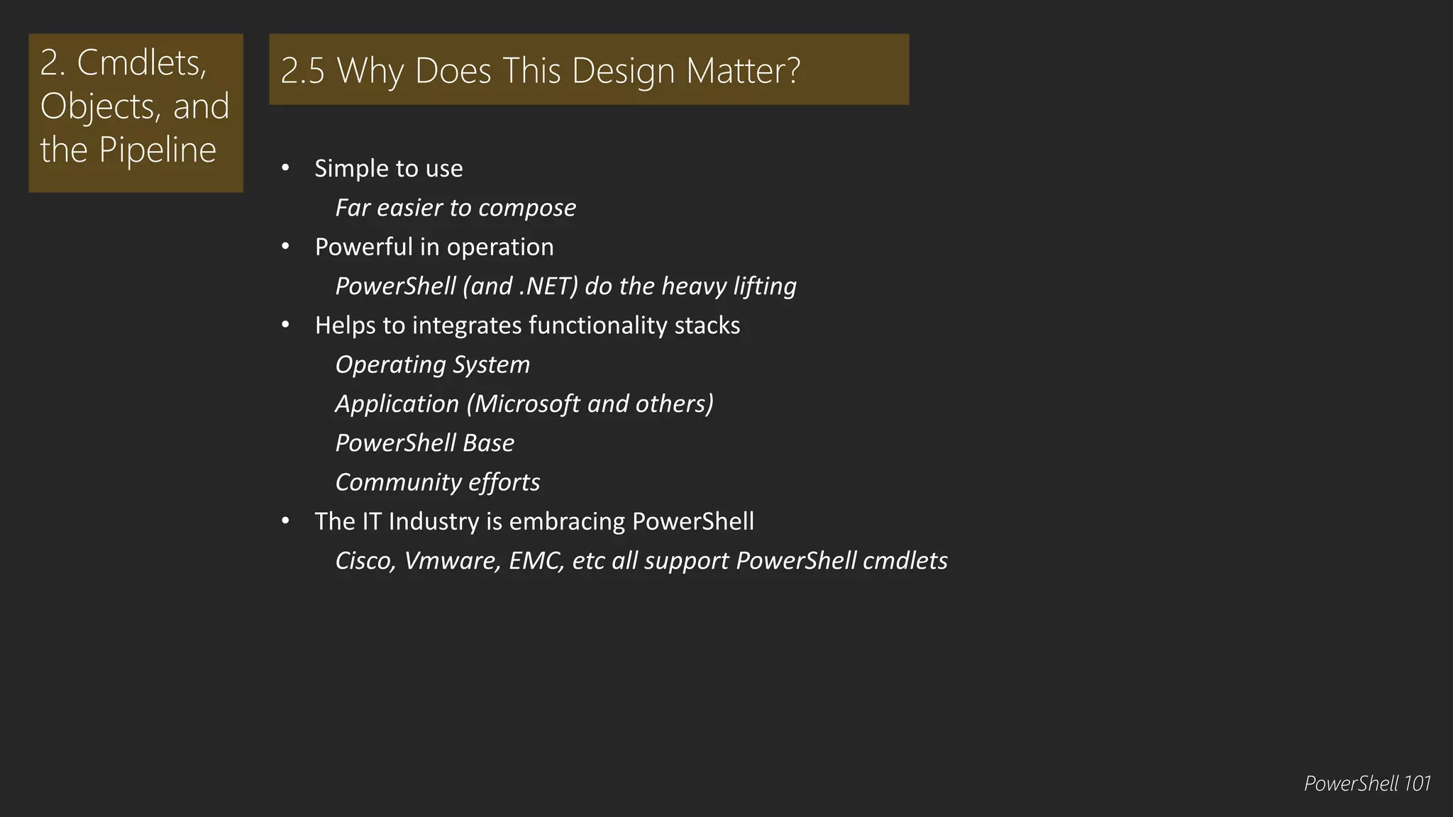 • Simple to use 
Far easier to compose 
• Powerful in operation 
PowerShell (and .NET) do the heavy lifting 
• Helps to integrates functionality stacks 
Operating System 
Application (Microsoft and others) 
PowerShell Base 
Community efforts 
• The IT Industry is embracing PowerShell 
Cisco, Vmware, EMC, etc all support PowerShell cmdlets 
2. Cmdlets, 
Objects, and 
the Pipeline 
2.5 Why Does This Design Matter? 
PowerShell 101 
 