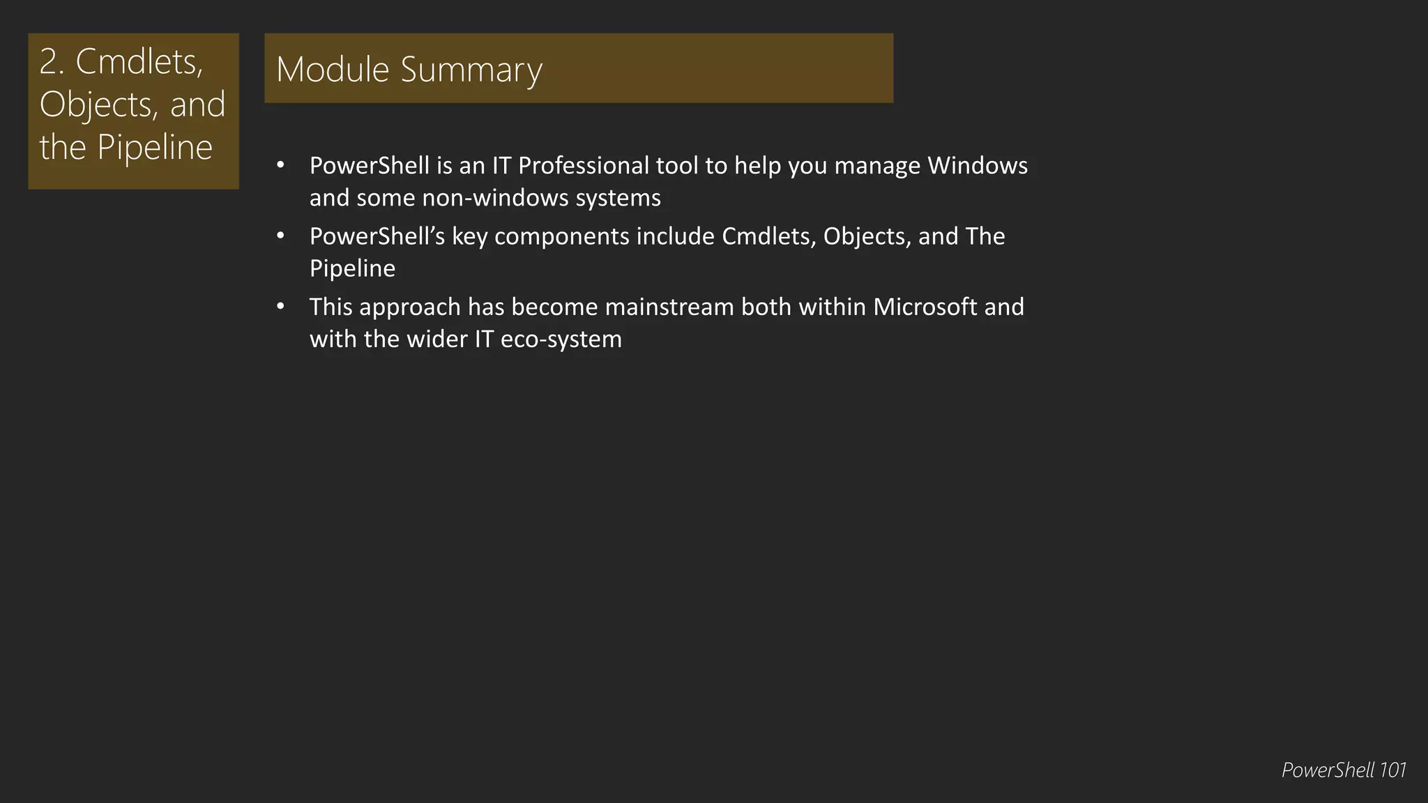 • PowerShell is an IT Professional tool to help you manage Windows 
and some non-windows systems 
• PowerShell’s key components include Cmdlets, Objects, and The 
Pipeline 
• This approach has become mainstream both within Microsoft and 
with the wider IT eco-system 
2. Cmdlets, 
Objects, and 
the Pipeline 
Module Summary 
PowerShell 101 
 