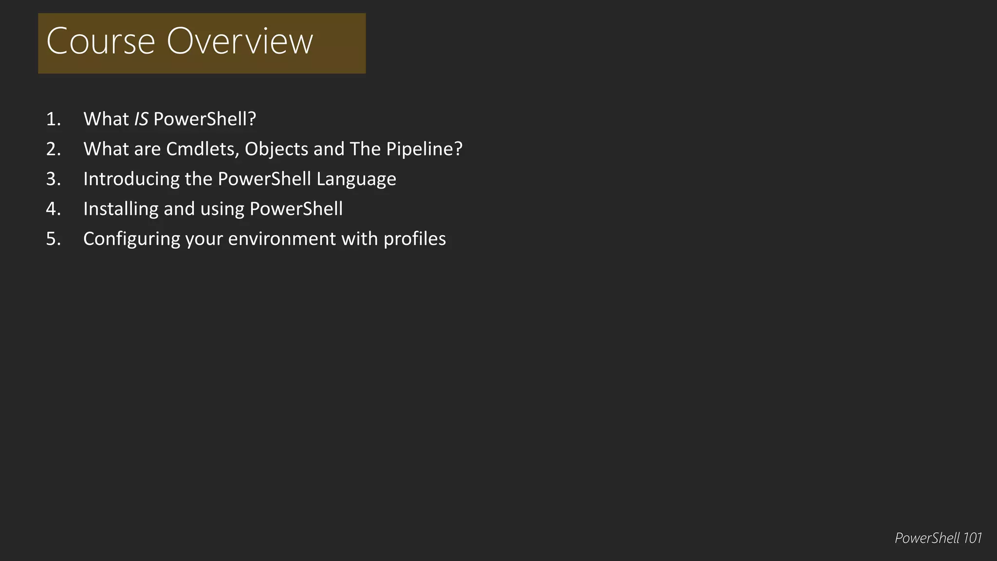Course Overview 
1. What IS PowerShell? 
2. What are Cmdlets, Objects and The Pipeline? 
3. Introducing the PowerShell Language 
4. Installing and using PowerShell 
5. Configuring your environment with profiles 
PowerShell 101 
 
