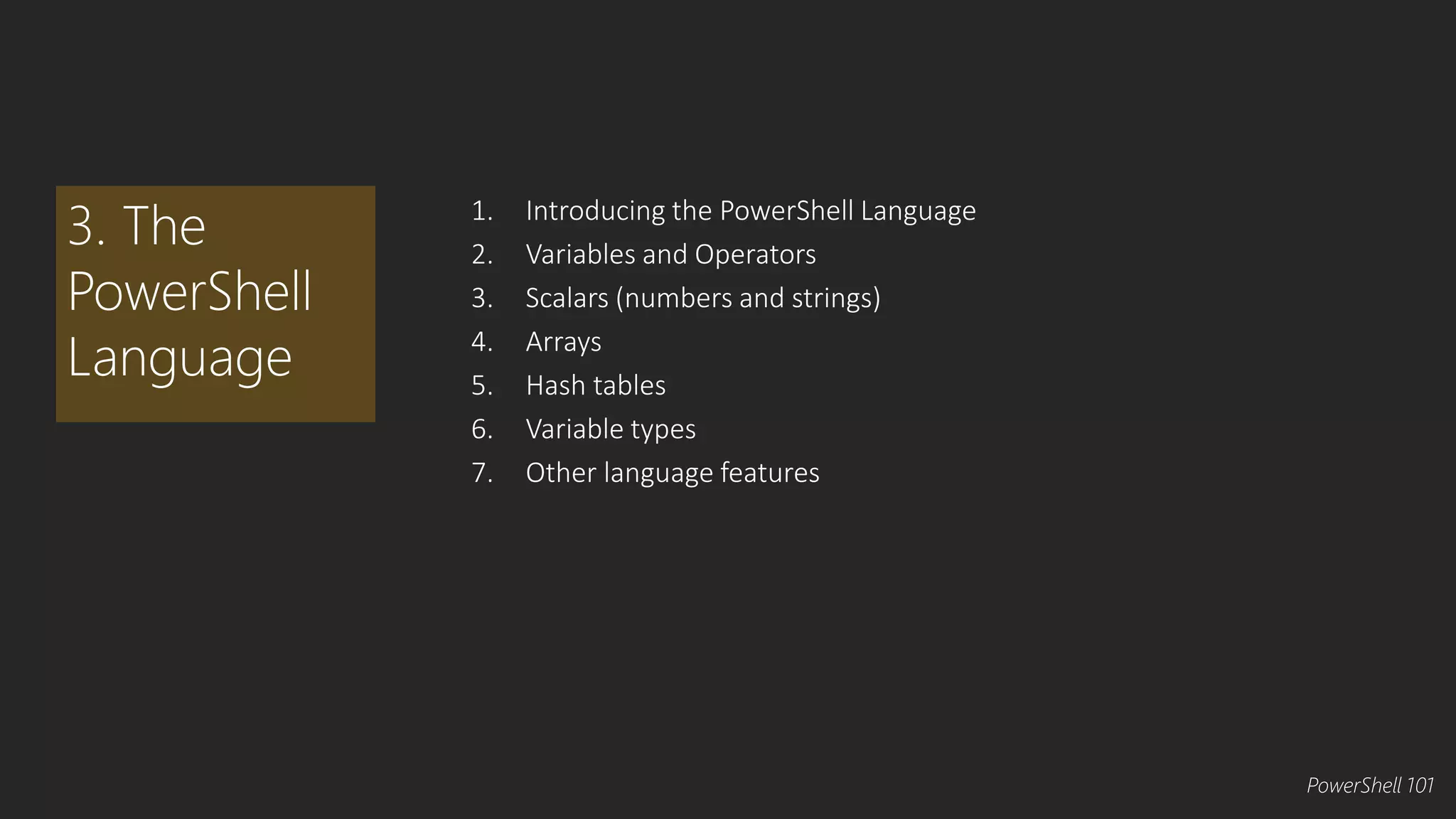 1. Introducing the PowerShell Language 
2. Variables and Operators 
3. Scalars (numbers and strings) 
4. Arrays 
5. Hash tables 
6. Variable types 
7. Other language features 
3. The 
PowerShell 
Language 
PowerShell 101 
 