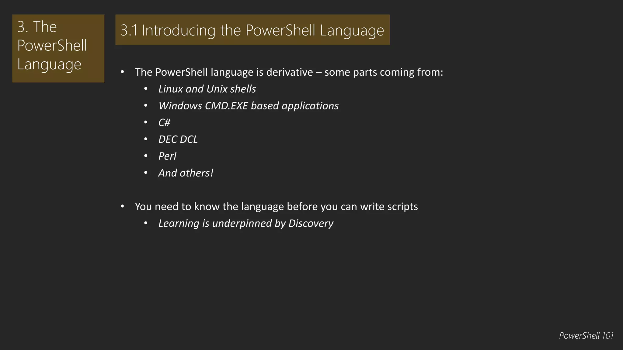 • The PowerShell language is derivative – some parts coming from: 
• Linux and Unix shells 
• Windows CMD.EXE based applications 
• C# 
• DEC DCL 
• Perl 
• And others! 
• You need to know the language before you can write scripts 
• Learning is underpinned by Discovery 
3. The 
PowerShell 
Language 
3.1 Introducing the PowerShell Language 
PowerShell 101 
 