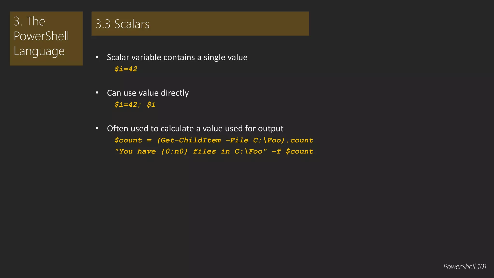 • Scalar variable contains a single value 
$i=42 
• Can use value directly 
$i=42; $i 
• Often used to calculate a value used for output 
$count = (Get-ChildItem –File C:Foo).count 
"You have {0:n0} files in C:Foo" –f $count 
3. The 
PowerShell 
Language 
3.3 Scalars 
PowerShell 101 
 