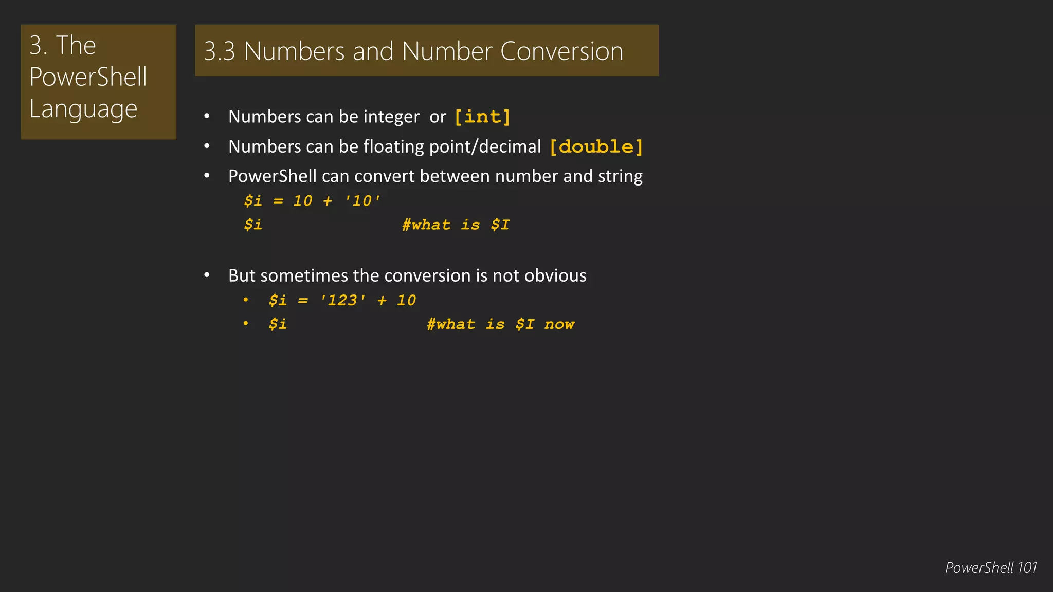 • Numbers can be integer or [int] 
• Numbers can be floating point/decimal [double] 
• PowerShell can convert between number and string 
$i = 10 + '10' 
$i #what is $I 
• But sometimes the conversion is not obvious 
• $i = '123' + 10 
• $i #what is $I now 
3. The 
PowerShell 
Language 
3.3 Numbers and Number Conversion 
PowerShell 101 
 
