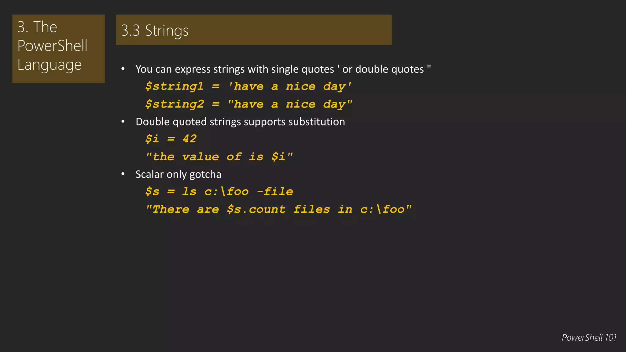 • You can express strings with single quotes ' or double quotes " 
$string1 = 'have a nice day' 
$string2 = "have a nice day" 
• Double quoted strings supports substitution 
$i = 42 
"the value of is $i" 
• Scalar only gotcha 
$s = ls c:foo -file 
"There are $s.count files in c:foo" 
3. The 
PowerShell 
Language 
3.3 Strings 
PowerShell 101 
 