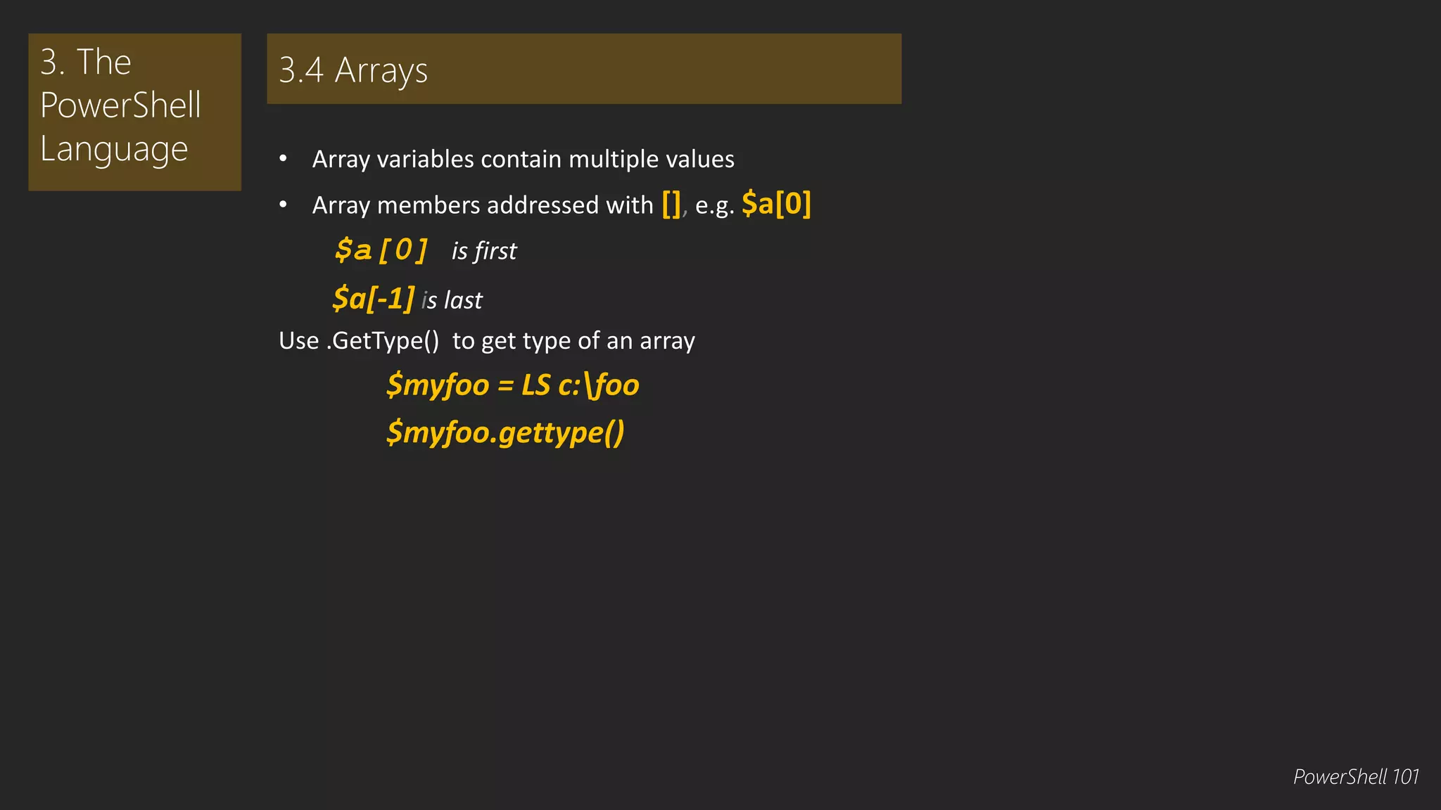 • Array variables contain multiple values 
• Array members addressed with [], e.g. $a[0] 
$a[0] is first 
$a[-1] is last 
Use .GetType() to get type of an array 
$myfoo = LS c:foo 
$myfoo.gettype() 
3. The 
PowerShell 
Language 
3.4 Arrays 
PowerShell 101 
 