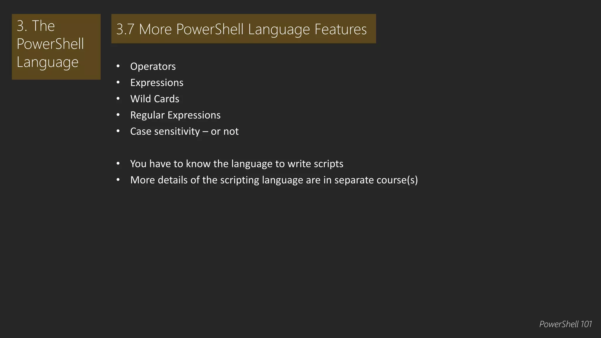 • Operators 
• Expressions 
• Wild Cards 
• Regular Expressions 
• Case sensitivity – or not 
• You have to know the language to write scripts 
• More details of the scripting language are in separate course(s) 
3. The 
PowerShell 
Language 
3.7 More PowerShell Language Features 
PowerShell 101 
 