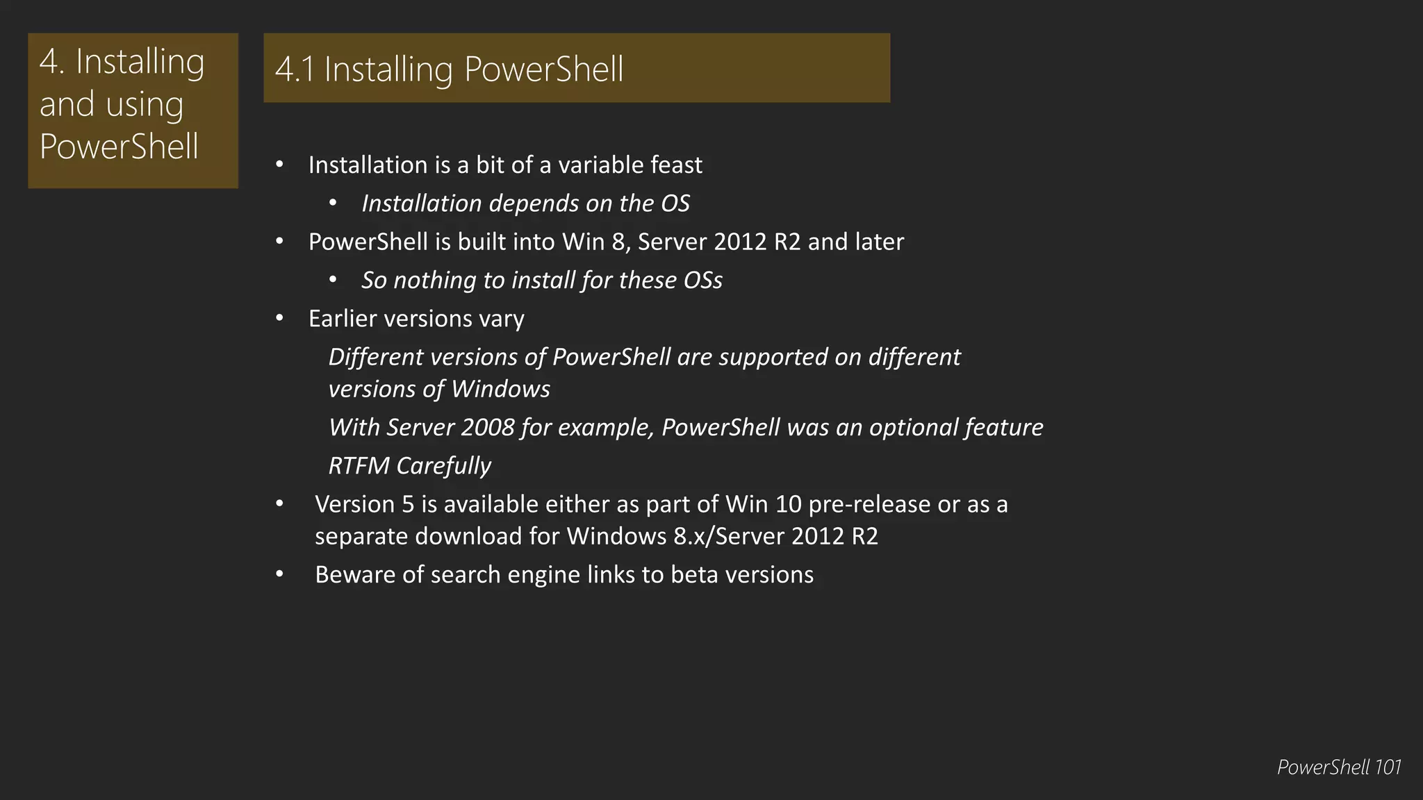 • Installation is a bit of a variable feast 
• Installation depends on the OS 
• PowerShell is built into Win 8, Server 2012 R2 and later 
• So nothing to install for these OSs 
• Earlier versions vary 
Different versions of PowerShell are supported on different 
versions of Windows 
With Server 2008 for example, PowerShell was an optional feature 
RTFM Carefully 
• Version 5 is available either as part of Win 10 pre-release or as a 
separate download for Windows 8.x/Server 2012 R2 
• Beware of search engine links to beta versions 
4. Installing 
and using 
PowerShell 
4.1 Installing PowerShell 
PowerShell 101 
 