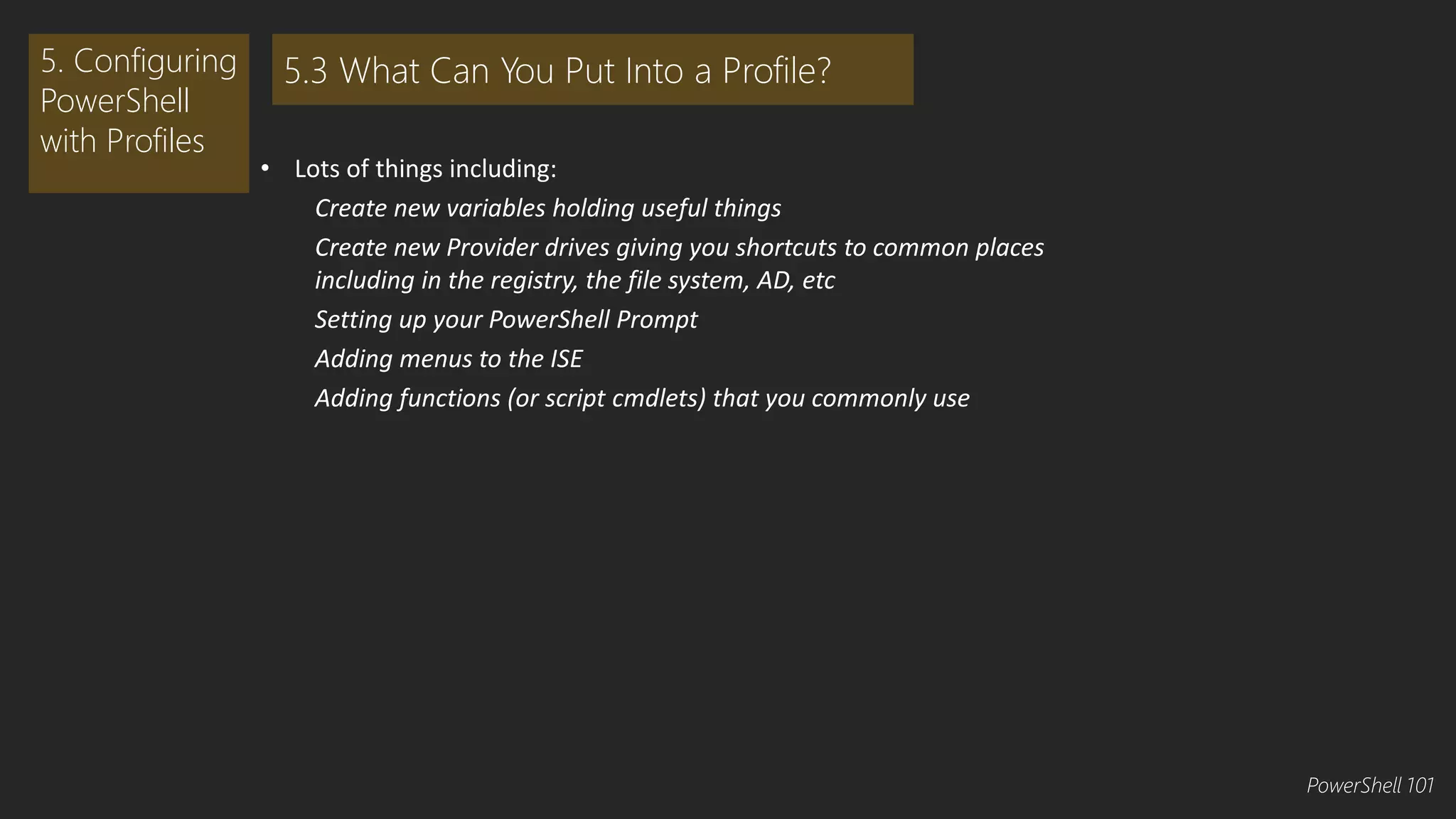• Lots of things including: 
Create new variables holding useful things 
Create new Provider drives giving you shortcuts to common places 
including in the registry, the file system, AD, etc 
Setting up your PowerShell Prompt 
Adding menus to the ISE 
Adding functions (or script cmdlets) that you commonly use 
5. Configuring 
PowerShell 
with Profiles 
5.3 What Can You Put Into a Profile? 
PowerShell 101 
 