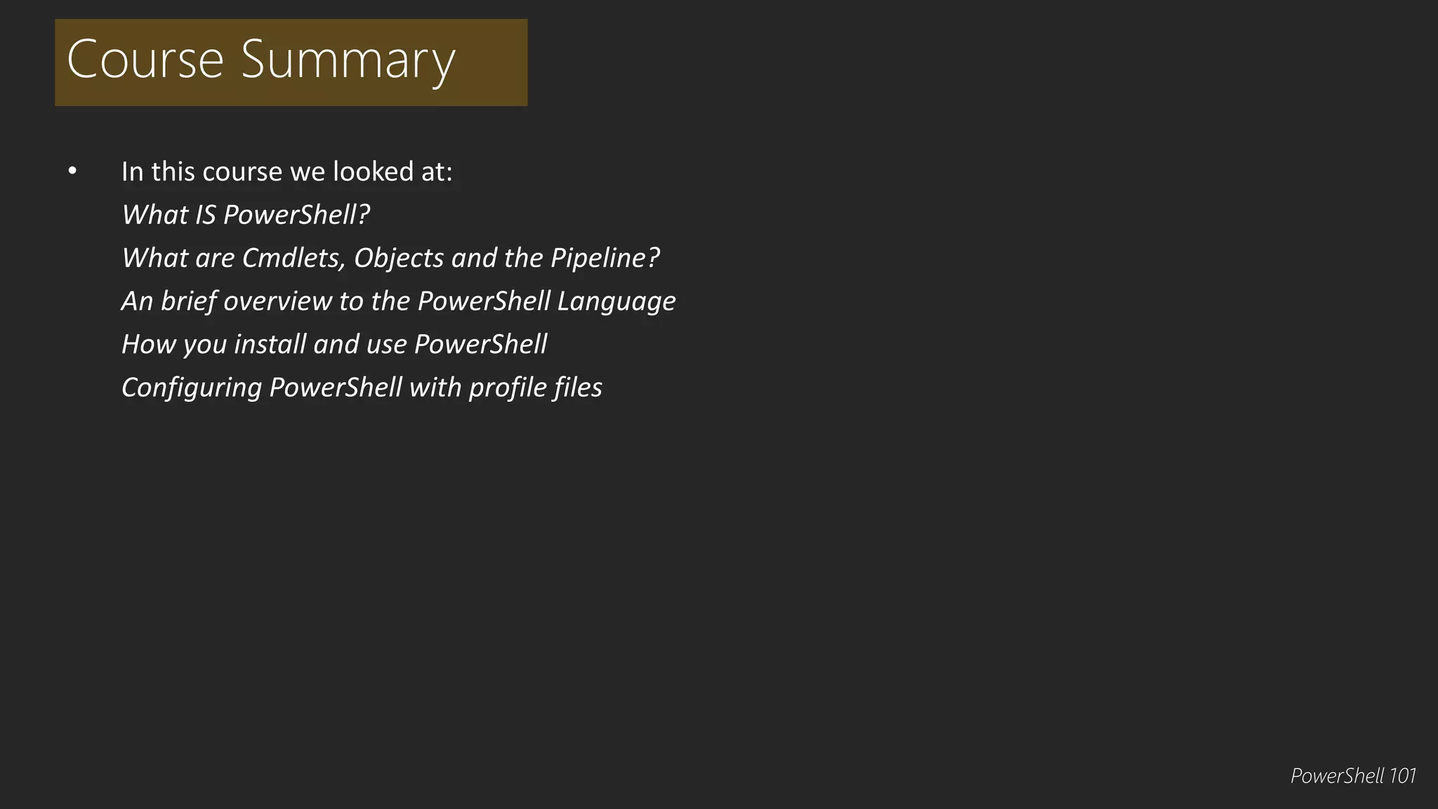 Course Summary 
• In this course we looked at: 
What IS PowerShell? 
What are Cmdlets, Objects and the Pipeline? 
An brief overview to the PowerShell Language 
How you install and use PowerShell 
Configuring PowerShell with profile files 
PowerShell 101 
 