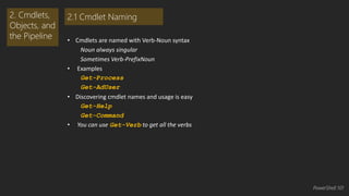 • Cmdlets are named with Verb-Noun syntax 
Noun always singular 
Sometimes Verb-PrefixNoun 
• Examples 
Get-Process 
Get-AdUser 
• Discovering cmdlet names and usage is easy 
Get-Help 
Get-Command 
• You can use Get-Verb to get all the verbs 
2. Cmdlets, 
Objects, and 
the Pipeline 
2.1 Cmdlet Naming 
PowerShell 101 
 