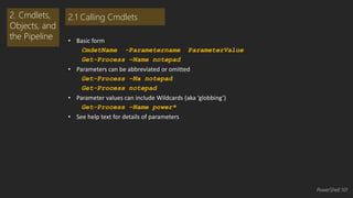 • Basic form 
CmdetName -Parametername ParameterValue … 
Get-Process –Name notepad 
• Parameters can be abbreviated or omitted 
Get-Process –Na notepad 
Get-Process notepad 
• Parameter values can include Wildcards (aka ‘globbing’) 
Get-Process –Name power* 
• See help text for details of parameters 
2. Cmdlets, 
Objects, and 
the Pipeline 
2.1 Calling Cmdlets 
PowerShell 101 
 