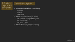 • A computer abstraction of a real life thing 
A process 
A server 
An AD User 
• Objects have occurrences you manage 
The processes running on a computer 
The users in an OU 
The files in a folder 
• Objects dramatically simplifies scripting 
2. Cmdlets, 
Objects, and 
the Pipeline 
2.2 What are Objects? 
PowerShell 101 
 
