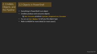 • Everything in PowerShell is an object 
• Cmdlets produce and consume objects 
Eg Get-Process produces System.Diagnostics.Process 
• You can use Get-Member to tell you the object type 
• Refer to MSDN for more detail (in most cases!) 
2. Cmdlets, 
Objects, and 
the Pipeline 
2.2 Objects in PowerShell 
PowerShell 101 
 