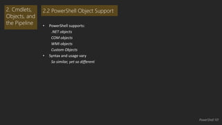 • PowerShell supports: 
.NET objects 
COM objects 
WMI objects 
Custom Objects 
• Syntax and usage vary 
So similar, yet so different 
2. Cmdlets, 
Objects, and 
the Pipeline 
2.2 PowerShell Object Support 
PowerShell 101 
 