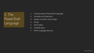 1. Introducing the PowerShell Language 
2. Variables and Operators 
3. Scalars (numbers and strings) 
4. Arrays 
5. Hash tables 
6. Variable types 
7. Other language features 
3. The 
PowerShell 
Language 
PowerShell 101 
 