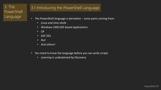 • The PowerShell language is derivative – some parts coming from: 
• Linux and Unix shells 
• Windows CMD.EXE based applications 
• C# 
• DEC DCL 
• Perl 
• And others! 
• You need to know the language before you can write scripts 
• Learning is underpinned by Discovery 
3. The 
PowerShell 
Language 
3.1 Introducing the PowerShell Language 
PowerShell 101 
 