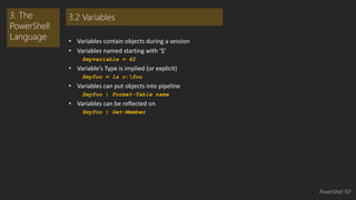 • Variables contain objects during a session 
• Variables named starting with ‘$’ 
$myvariable = 42 
• Variable’s Type is implied (or explicit) 
$myfoo = ls c:foo 
• Variables can put objects into pipeline 
$myfoo | Format-Table name 
• Variables can be reflected on 
$myfoo | Get-Member 
3. The 
PowerShell 
Language 
3.2 Variables 
PowerShell 101 
 
