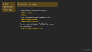 • Some variables come with PowerShell 
$PSVersionTable 
$PSHome 
• Some variables tell PowerShell what to do 
$WarningPreference 
$MaximumHistoryCount 
• You can create variables in Profile(s) that persist 
• See variables by: 
Get-ChildItem Variable:* 
3. The 
PowerShell 
Language 
3.2 Built-in Variables 
PowerShell 101 
 