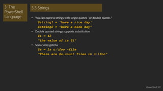 • You can express strings with single quotes ' or double quotes " 
$string1 = 'have a nice day' 
$string2 = "have a nice day" 
• Double quoted strings supports substitution 
$i = 42 
"the value of is $i" 
• Scalar only gotcha 
$s = ls c:foo -file 
"There are $s.count files in c:foo" 
3. The 
PowerShell 
Language 
3.3 Strings 
PowerShell 101 
 
