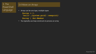 • Arrays can be one type, multiple types 
$array = 1, 
'hello',[system.guid]::newguid() 
$array | Get-Member 
• You typically use loop constructs to process an array 
3. The 
PowerShell 
Language 
3.4 More on Arrays 
PowerShell 101 
 