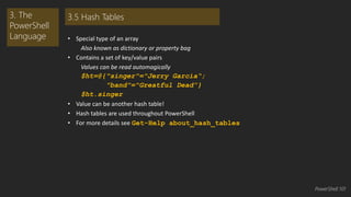 • Special type of an array 
Also known as dictionary or property bag 
• Contains a set of key/value pairs 
Values can be read automagically 
$ht=@{"singer"="Jerry Garcia“; 
"band"="Greatful Dead”} 
$ht.singer 
• Value can be another hash table! 
• Hash tables are used throughout PowerShell 
• For more details see Get-Help about_hash_tables 
3. The 
PowerShell 
Language 
3.5 Hash Tables 
PowerShell 101 
 