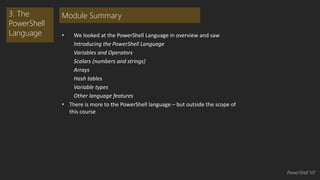 • We looked at the PowerShell Language in overview and saw 
Introducing the PowerShell Language 
Variables and Operators 
Scalars (numbers and strings) 
Arrays 
Hash tables 
Variable types 
Other language features 
• There is more to the PowerShell language – but outside the scope of 
this course 
3. The 
PowerShell 
Language 
Module Summary 
PowerShell 101 
 