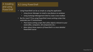 • Using PowerShell can be as simple as using the application 
• Using Server Manager to install a new feature on windows 
• Using Exchange Management Shell to creat a new mailbox 
• But for most IT Pros using PowerShell means writing scripts that 
automate your IT environment 
• That means writing scripts that utilise objects relevant to your 
needs (files, computers, AD components etc.) 
• More about those aspects of PowerShell in a more detailed 
PowerShell course 
4. Installing 
and using 
PowerShell 
4.2 Using PowerShell 
PowerShell 101 
 