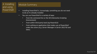 • Installing PowerShell is, increasingly, something you do not need 
to do as it’s already installed 
• You can use PowerShell in a variety of ways 
• From the command line or the ISE (Interactive Scripting 
Environment) 
• From within third party tools (eg PowerGUI) 
• From withing an application that makes use of PowerShell 
under the covers (e.g. Server Manager in Server 2012 R2 and 
later). 
4. Installing 
and using 
PowerShell 
Module Summary 
PowerShell 101 
 