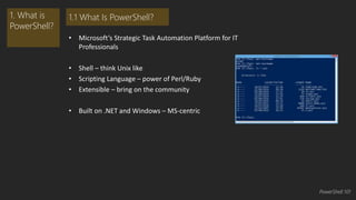 • Microsoft’s Strategic Task Automation Platform for IT 
Professionals 
• Shell – think Unix like 
• Scripting Language – power of Perl/Ruby 
• Extensible – bring on the community 
• Built on .NET and Windows – MS-centric 
1. What is 
PowerShell? 
1.1 What Is PowerShell? 
PowerShell 101 
 