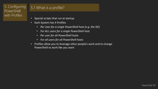 • Special scripts that run at startup 
• Each System has 4 Profiles 
• Per User for a single PowerShell host (e.g. the ISE) 
• For ALL users for a single PowerShell host 
• Per user for all PowerShell hosts 
• For all users for all PowerShell hosts 
• Profiles allow you to leverage other people’s work and to change 
PowerShell to work like you want 
5. Configuring 
PowerShell 
with Profiles 
5.1 What is a profile? 
PowerShell 101 
 