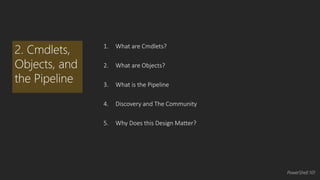 1. What are Cmdlets? 
2. What are Objects? 
3. What is the Pipeline 
4. Discovery and The Community 
5. Why Does this Design Matter? 
2. Cmdlets, 
Objects, and 
the Pipeline 
PowerShell 101 
 