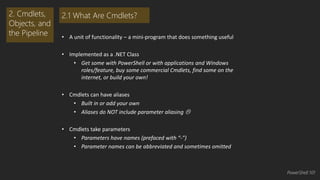 • A unit of functionality – a mini-program that does something useful 
• Implemented as a .NET Class 
• Get some with PowerShell or with applications and Windows 
roles/feature, buy some commercial Cmdlets, find some on the 
internet, or build your own! 
• Cmdlets can have aliases 
• Built in or add your own 
• Aliases do NOT include parameter aliasing  
• Cmdlets take parameters 
• Parameters have names (prefaced with “-”) 
• Parameter names can be abbreviated and sometimes omitted 
2. Cmdlets, 
Objects, and 
the Pipeline 
2.1 What Are Cmdlets? 
PowerShell 101 
 