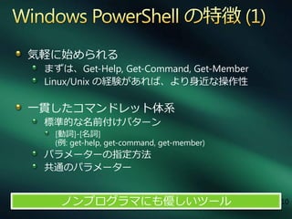 気軽に始められる
 まずは、Get-Help, Get-Command, Get-Member
 Linux/Unix の経験があれば、より身近な操作性

一貫したコマンドレット体系
 標準的な名前付けパターン
  [動詞]-[名詞]
  (例: get-help, get-command, get-member)
 パラメーターの指定方法
 共通のパラメーター


    ノンプログラマにも優しいツール                        10
 