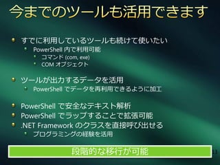 すでに利用しているツールも続けて使いたい
  PowerShell 内で利用可能
    コマンド (com, exe)
    COM オブジェクト

ツールが出力するデータを活用
  PowerShell でデータを再利用できるように加工

PowerShell で安全なテキスト解析
PowerShell でラップすることで拡張可能
.NET Framework のクラスを直接呼び出せる
  プログラミングの経験を活用

             段階的な移行が可能          13
 