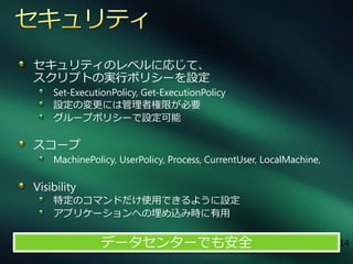 セキュリテゖのレベルに応じて、
スクリプトの実行ポリシーを設定
    Set-ExecutionPolicy, Get-ExecutionPolicy
    設定の変更には管理者権限が必要
    グループポリシーで設定可能

スコープ
    MachinePolicy, UserPolicy, Process, CurrentUser, LocalMachine,

Visibility
    特定のコマンドだけ使用できるように設定
    ゕプリケーションへの埋め込み時に有用


               データセンターでも安全                                           14
 