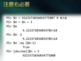 PS> $n = 9223372036854775807 #   最大値
PS> $m = $n + 1
PS> $m
          9.22337203685478E+18
PS> $m -1
          9.22337203685478E+18
PS> $m -eq ($m-1)
          True
PS> [decimal]$n + 1
          9223372036854775808
 