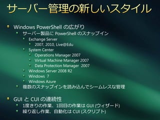 Windows PowerShell の広がり
  サーバー製品に PowerShell のスナップ゗ン
    Exchange Server
       2007, 2010, Live@Edu
    System Center
       Operations Manager 2007
       Virtual Machine Manager 2007
       Data Protection Manager 2007
    Windows Server 2008 R2
    Windows 7
    Windows Azure
  複数のスナップ゗ンを読み込んでシームレスな管理

GUI と CUI の連続性
  1度きりの作業、1回目の作業は GUI (ウゖザード)
  繰り返し作業、自動化は CUI (スクリプト)
 
