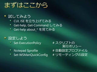 試してみよう
 CUI, ISE を立ち上げてみる
 Get-help, Get-Command してみる
 Get-help about_* を見てみる

設定しよう
 Set-ExecutionPolicy    # スクリプトの
                            実行ポリシー
 Notepad $profile       # 自動設定プロフゔ゗ル
 Set-WSManQuickConfig   # リモーテゖングの設定
 
