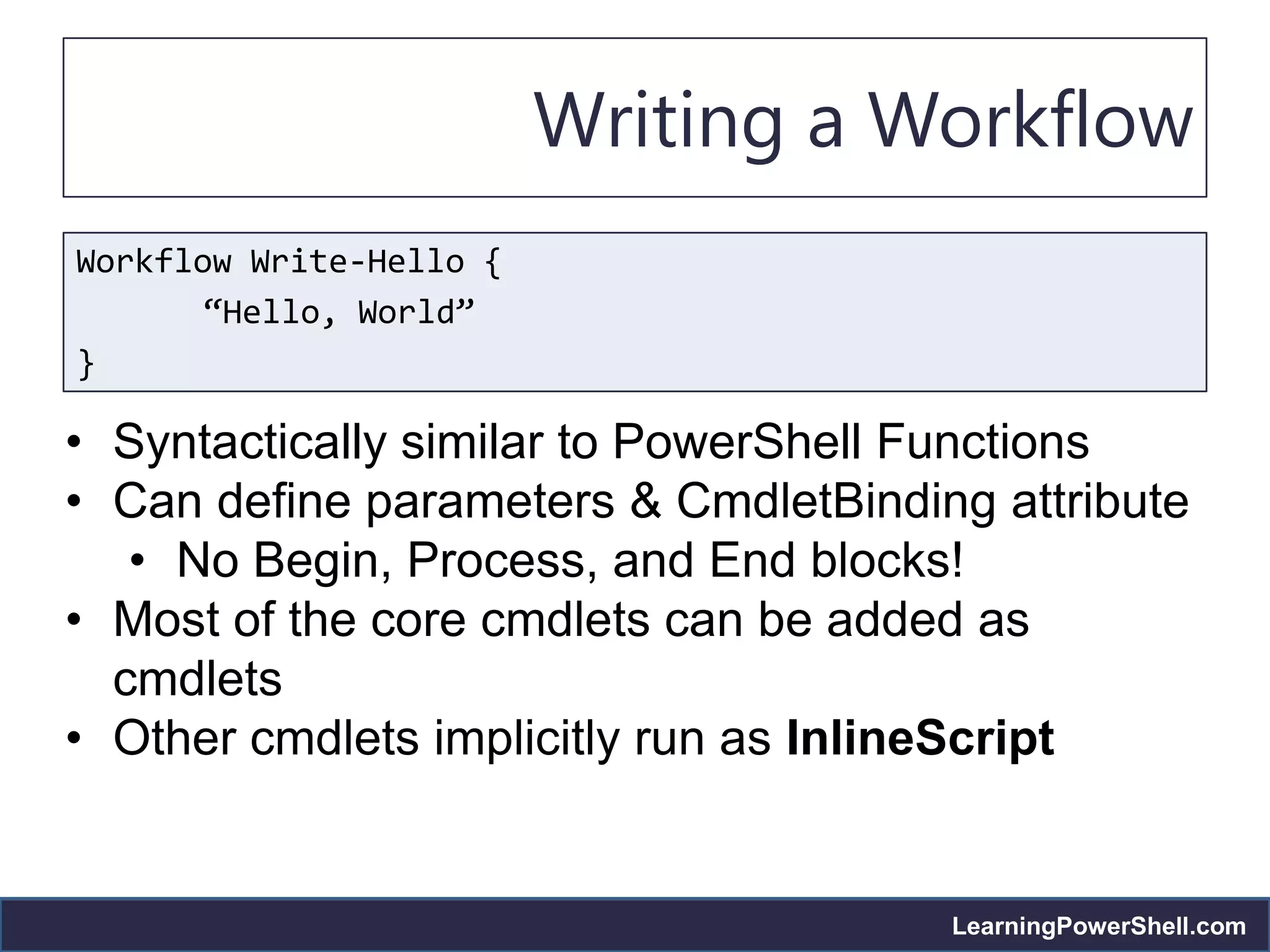 Writing a Workflow
Workflow Write-Hello {
       “Hello, World”
}

• Syntactically similar to PowerShell Functions
• Can define parameters & CmdletBinding attribute
   • No Begin, Process, and End blocks!
• Most of the core cmdlets can be added as
  cmdlets
• Other cmdlets implicitly run as InlineScript


                                      LearningPowerShell.com
 